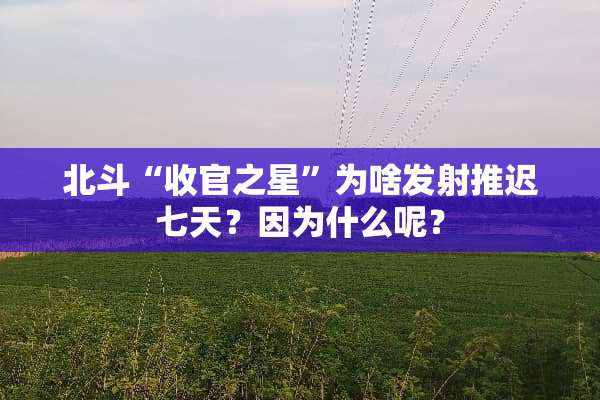 北斗“收官之星”为啥发射推迟七天？因为什么呢？