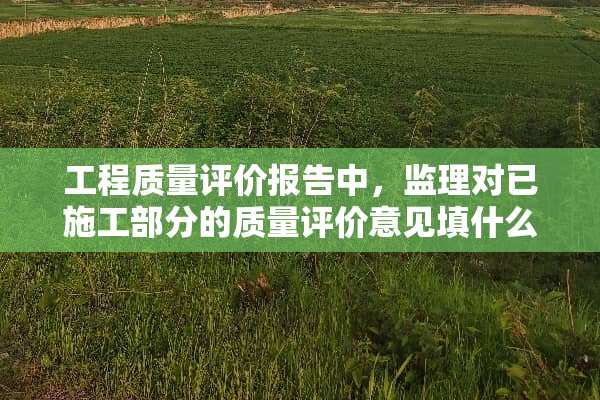 工程质量评价报告中，监理对已施工部分的质量评价意见填什么？