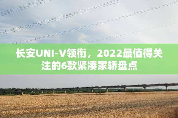 长安UNI-V领衔，2022最值得关注的6款紧凑家轿盘点
