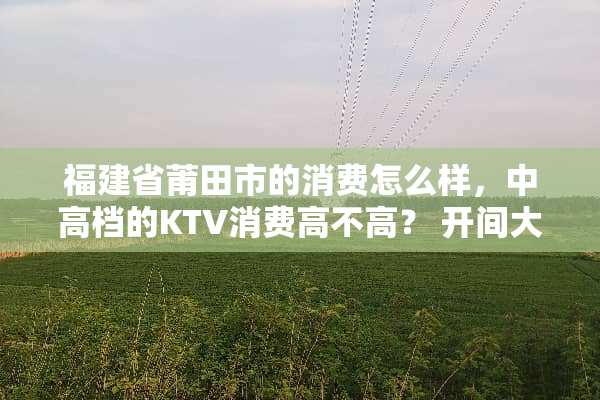 福建省莆田市的消费怎么样，中高档的KTV消费高不高？ 开间大包房大概多少钱？
