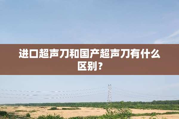 进口超声刀和国产超声刀有什么区别？