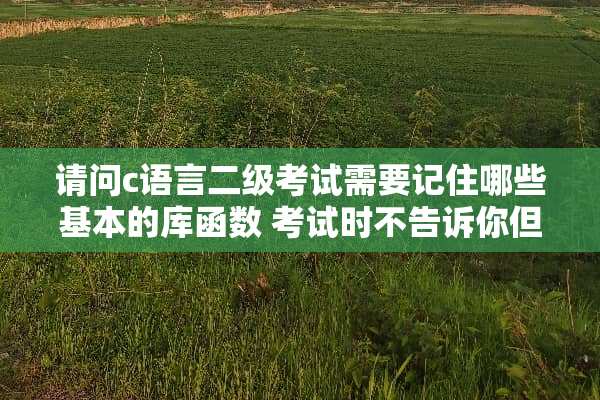 请问c语言二级考试需要记住哪些基本的库函数 考试时不告诉你但可能会用到的？