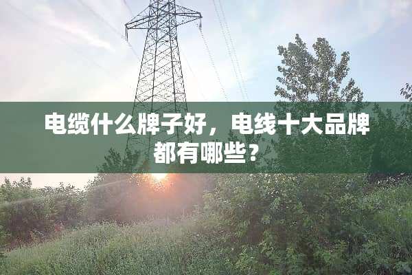电缆什么牌子好，电线十大品牌都有哪些？