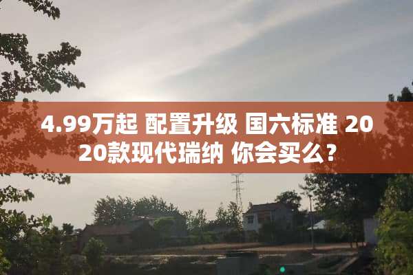 4.99万起 配置升级 国六标准 2020款现代瑞纳 你会买么？