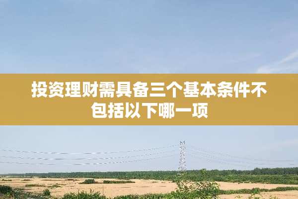 投资理财需具备三个基本条件不包括以下哪一项