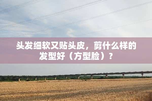 头发细软又贴头皮，剪什么样的发型好（方型脸）？