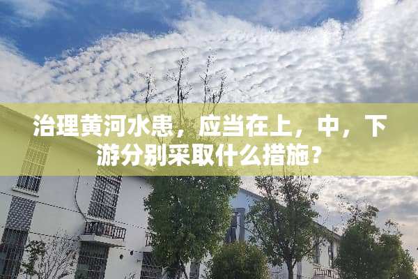 治理黄河水患，应当在上，中，下游分别采取什么措施？