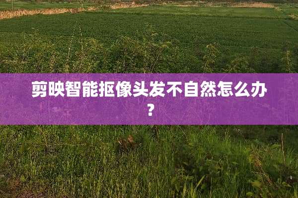剪映智能抠像头发不自然怎么办？
