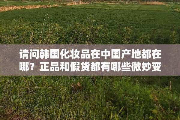 请问韩国化妆品在中国产地都在哪？正品和假货都有哪些微妙变化？