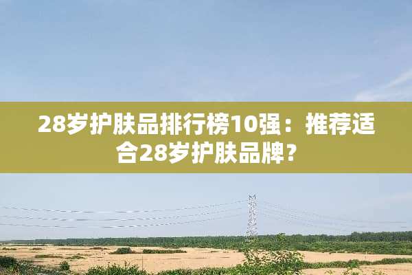 28岁护肤品排行榜10强：推荐适合28岁护肤品牌？