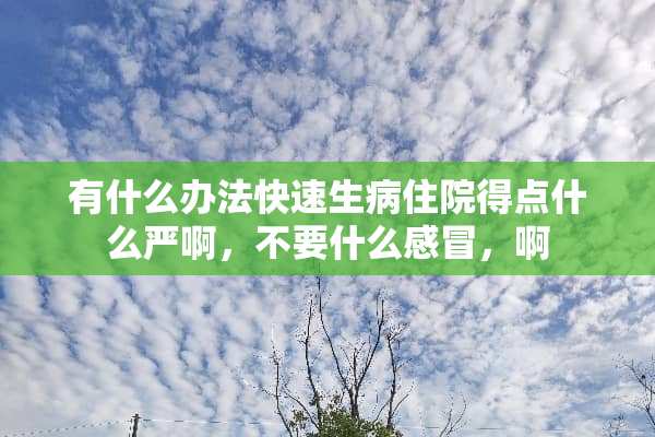 有什么办法快速生病住院得点什么严啊，不要什么感冒，啊