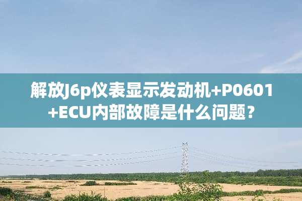 解放J6p仪表显示发动机+P0601+ECU内部故障是什么问题？