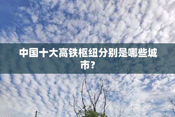 中国十大高铁枢纽分别是哪些城市？