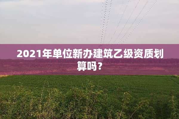 2021年单位新办建筑乙级资质划算吗？