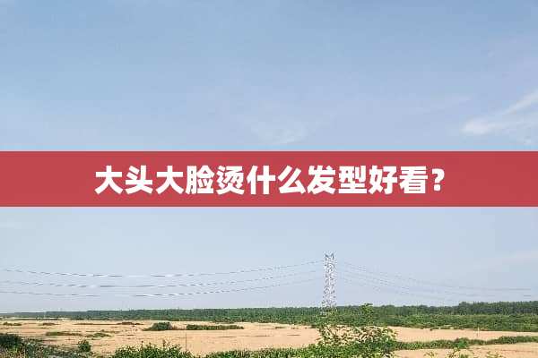大头大脸烫什么发型好看？