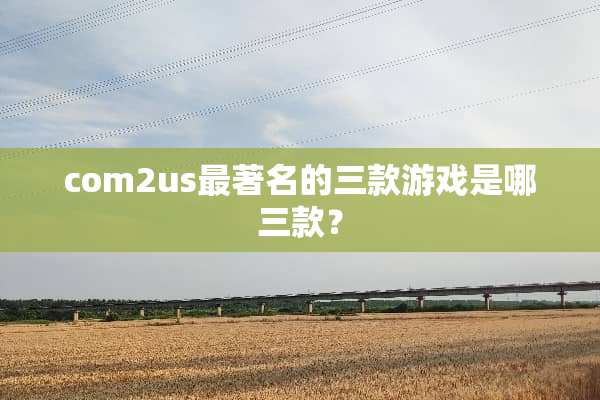 com2us最著名的三款游戏是哪三款？