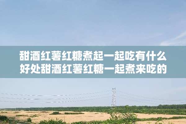 甜酒红薯红糖煮起一起吃有什么好处甜酒红薯红糖一起煮来吃的好处:舒经活血