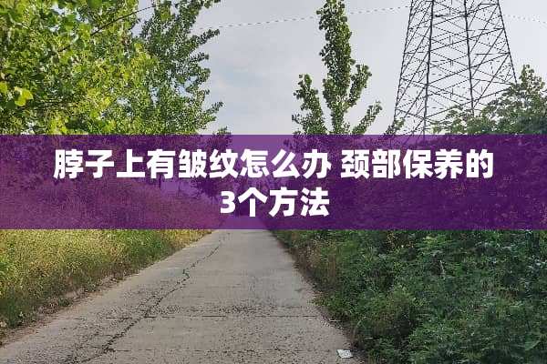 脖子上有皱纹怎么办 颈部保养的3个方法