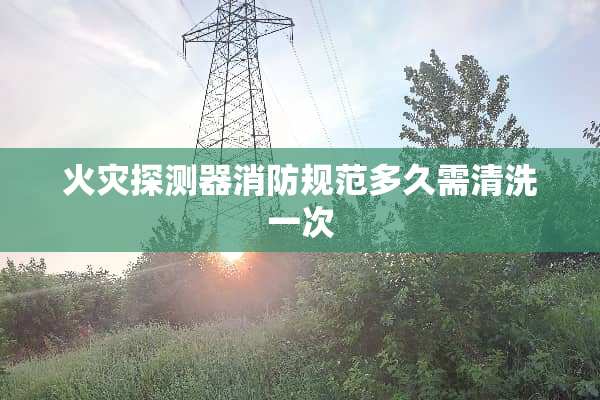 火灾探测器消防规范多久需清洗一次