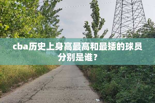 cba历史上身高最高和最矮的球员分别是谁？