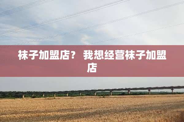 袜子加盟店？ 我想经营袜子加盟店