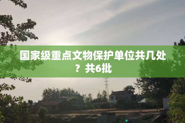 国家级重点文物保护单位共几处？共6批