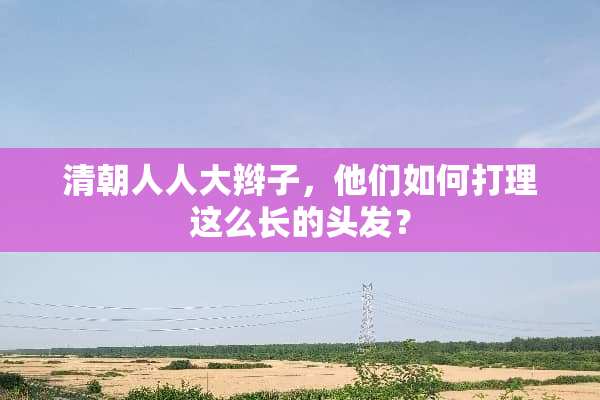 清朝人**辫子，他们如何打理这么长的头发？