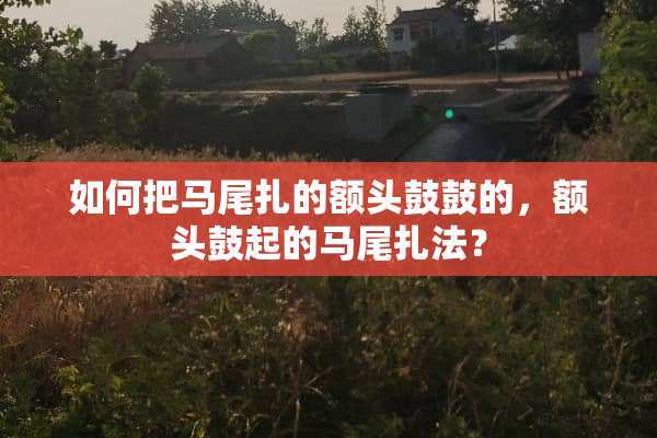 如何把马尾扎的额头鼓鼓的，额头鼓起的马尾扎法？