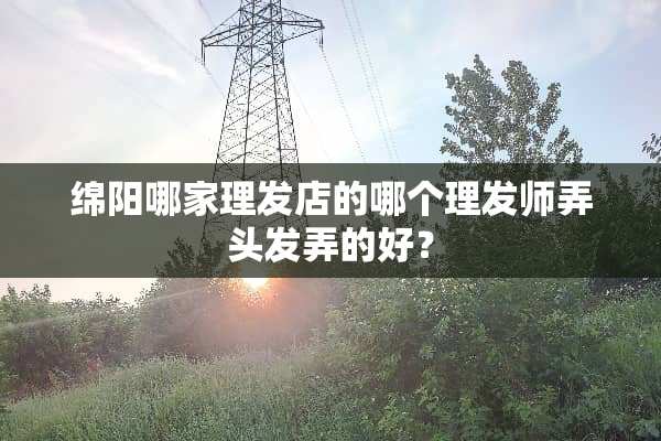 绵阳哪家理发店的哪个理发师弄头发弄的好？