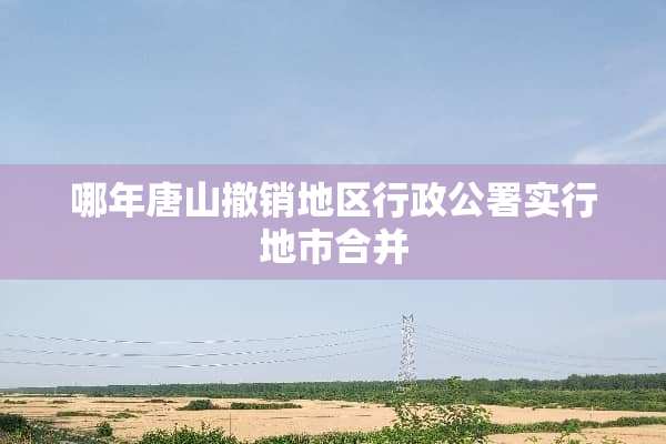 哪年唐山撤销地区行政公署实行地市合并