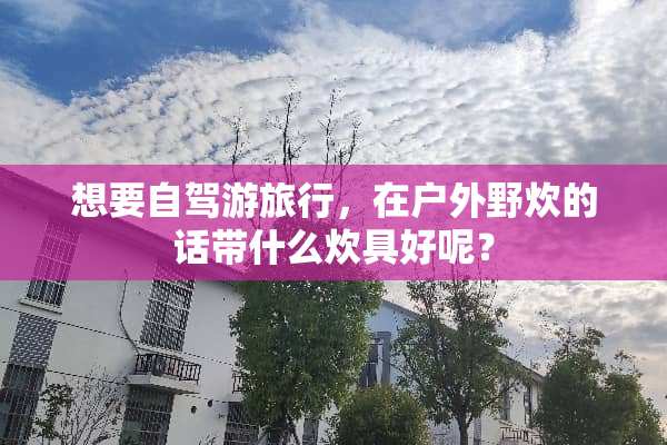 想要自驾游旅行，在户外野炊的话带什么炊具好呢？