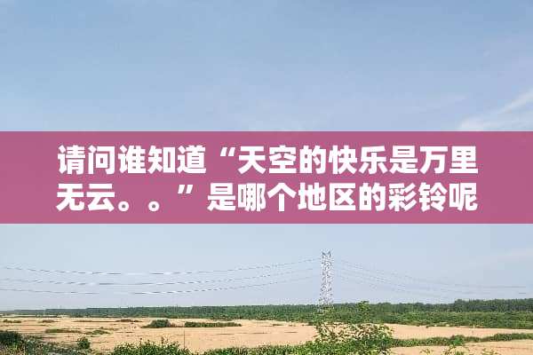 请问谁知道“天空的快乐是**无云。。”是哪个地区的彩铃呢？