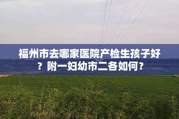 福州市去哪家医院产检生孩子好？附一妇幼市二各如何？