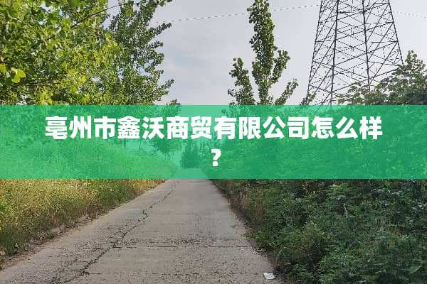 亳州市鑫沃商贸有限公司怎么样？