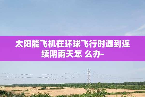 太阳能飞机在环球飞行时遇到连续*雨天怎 么办-