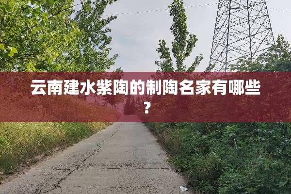 云南建水紫陶的制陶名家有哪些？