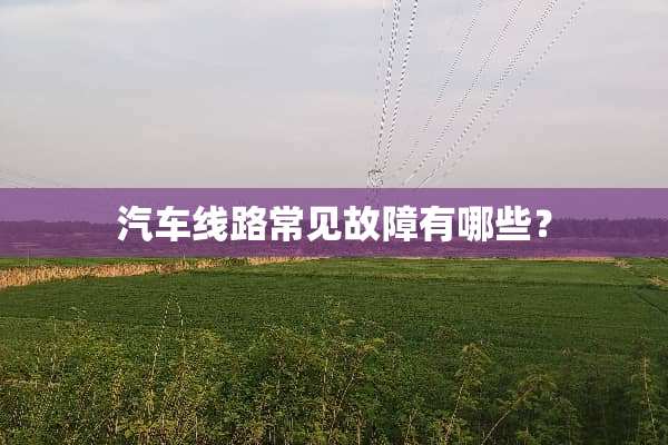 汽车线路常见故障有哪些？