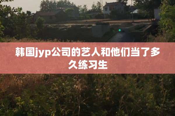 韩国jyp公司的艺人和他们当了多久练习生