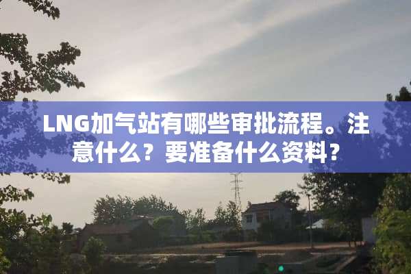 LNG加气站有哪些审批流程。注意什么？要准备什么资料？