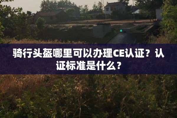 骑行头盔哪里可以办理CE认证？认证标准是什么？