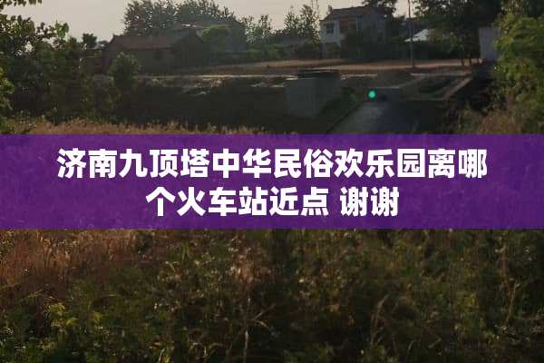 济南九顶塔中华民俗欢乐园离哪个火车站近点 谢谢