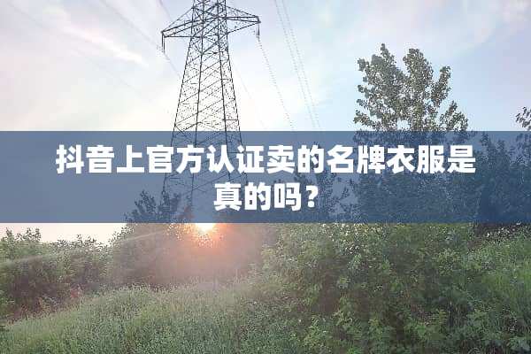 抖音上官方认证卖的名牌衣服是真的吗？