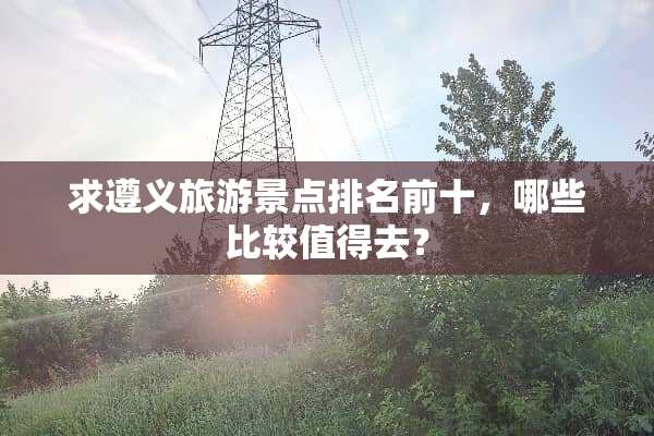 求遵义旅游景点排名前十，哪些比较值得去？
