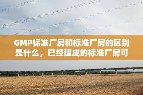 GMP标准厂房和标准厂房的区别是什么，已经建成的标准厂房可以改造成GMP厂房吗？