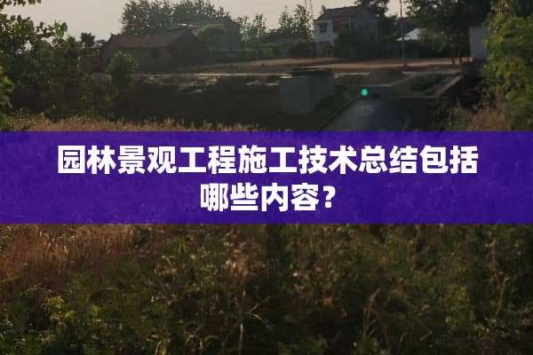 园林景观工程施工技术总结包括哪些内容？