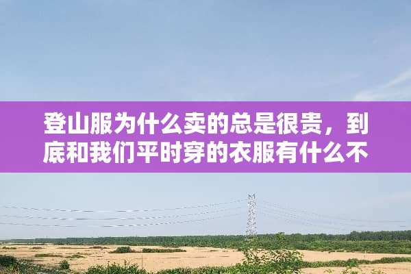 登山服为什么卖的总是很贵，到底和我们平时穿的衣服有什么不同，区别在哪里？