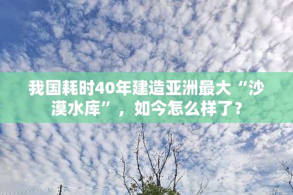 我国耗时40年建造亚洲最大“沙漠水库”，如今怎么样了？