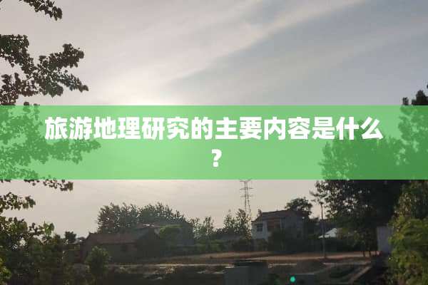 旅游地理研究的主要内容是什么？