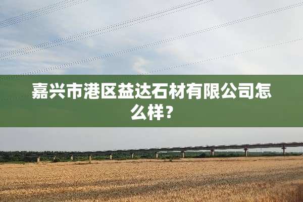 嘉兴市港区益达石材有限公司怎么样？