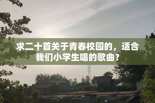 求二十首关于青春校园的，适合我们小学生唱的歌曲？